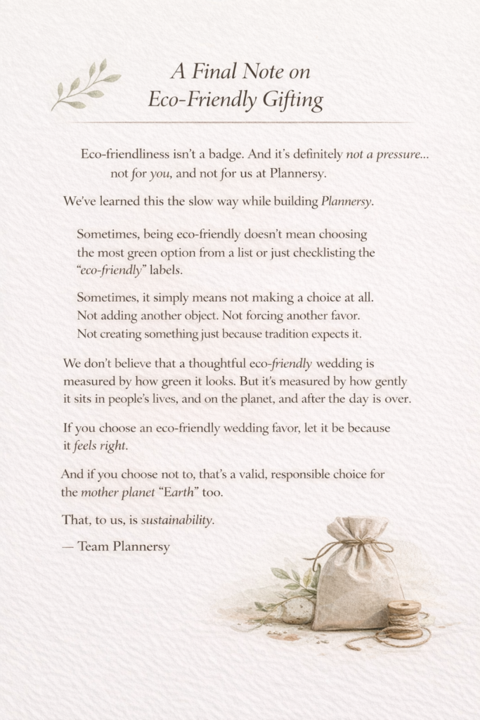 Eco-friendliness isn’t a badge. And it’s definitely not a pressure... not for you, and not for us at Plannersy.

We’ve learned this the slow way while building Plannersy.

Sometimes, being eco-friendly doesn’t mean choosing the most green option from a list or just checklisting the eco-friendly labels.

Sometimes, it simply means not making a choice at all. Not adding another object. Not forcing another favor. Not creating something just because tradition expects it.

We don't believe that a thoughtful eco-friendly wedding is measured by how green it looks. But it’s measured by how gently it sits in people’s lives, and on the planet, and after the day is over.

If you choose an eco-friendly wedding favor, let it be because it feels right.

And if you choose not to, that’s a valid, responsible choice for the mother planet Earth too.

That, to us, is sustainability.

— Team Plannersy